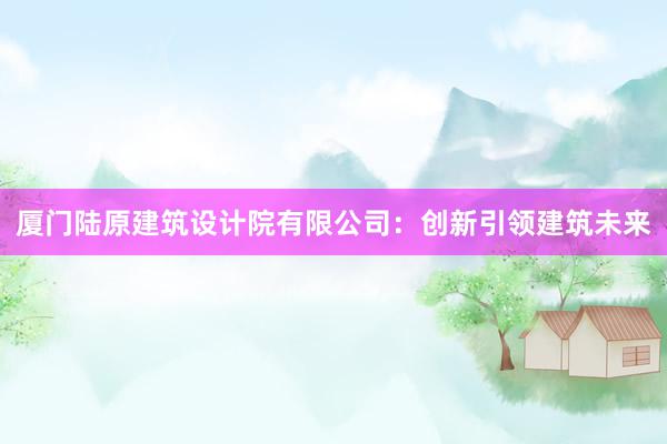 厦门陆原建筑设计院有限公司：创新引领建筑未来